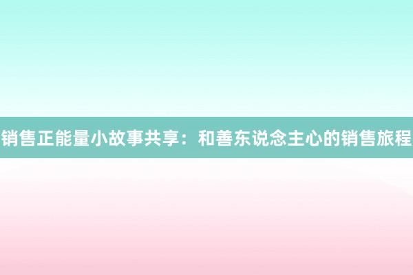 销售正能量小故事共享：和善东说念主心的销售旅程